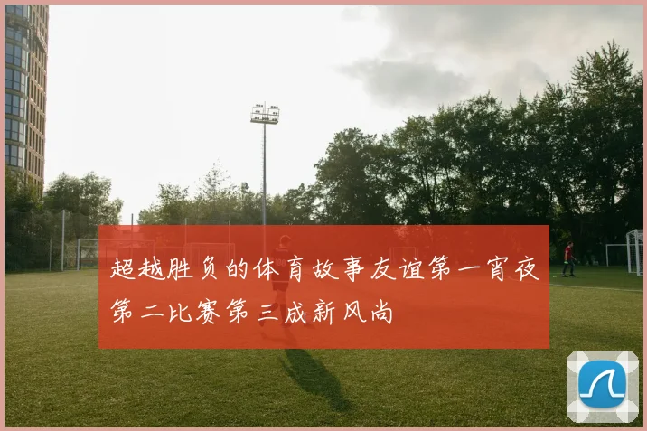 超越胜负的体育故事友谊第一宵夜第二比赛第三成新风尚